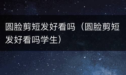 圆脸剪短发好看吗（圆脸剪短发好看吗学生）