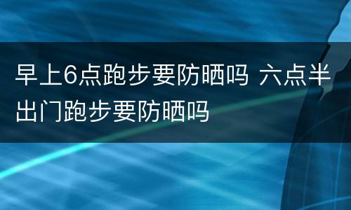 早上6点跑步要防晒吗 六点半出门跑步要防晒吗