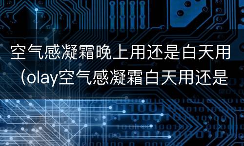 空气感凝霜晚上用还是白天用（olay空气感凝霜白天用还是晚上用）
