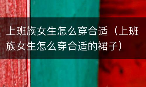 上班族女生怎么穿合适（上班族女生怎么穿合适的裙子）