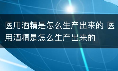 医用酒精是怎么生产出来的 医用酒精是怎么生产出来的