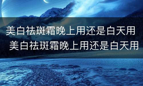 美白祛斑霜晚上用还是白天用 美白祛斑霜晚上用还是白天用效果好
