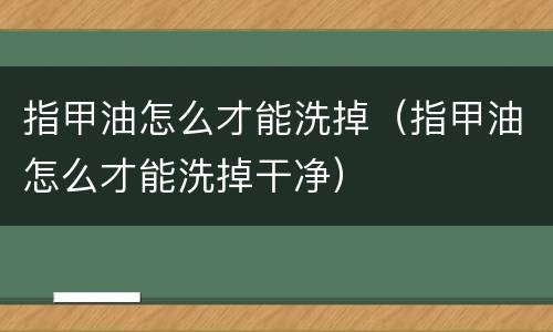指甲油怎么才能洗掉（指甲油怎么才能洗掉干净）