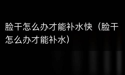 脸干怎么办才能补水快（脸干怎么办才能补水）