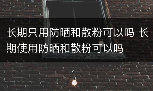 长期只用防晒和散粉可以吗 长期使用防晒和散粉可以吗