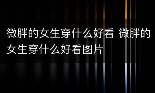 微胖的女生穿什么好看 微胖的女生穿什么好看图片