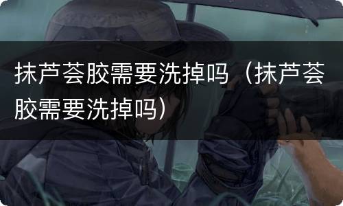 抹芦荟胶需要洗掉吗（抹芦荟胶需要洗掉吗）