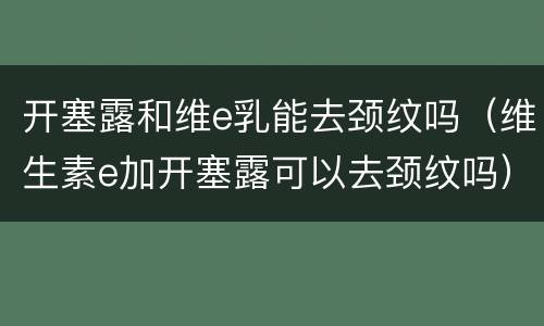 开塞露和维e乳能去颈纹吗（维生素e加开塞露可以去颈纹吗）