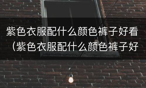 紫色衣服配什么颜色裤子好看（紫色衣服配什么颜色裤子好看鞋子配什么颜色）