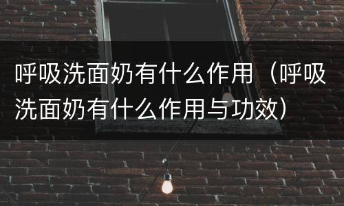 呼吸洗面奶有什么作用（呼吸洗面奶有什么作用与功效）