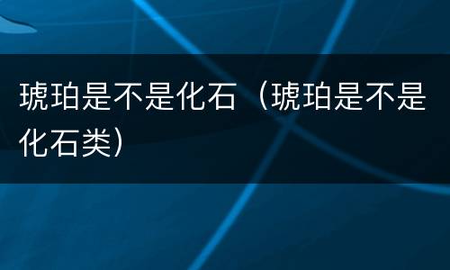 琥珀是不是化石（琥珀是不是化石类）
