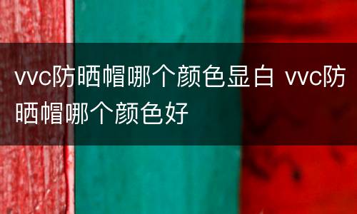 vvc防晒帽哪个颜色显白 vvc防晒帽哪个颜色好