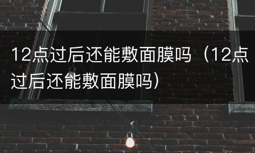 12点过后还能敷面膜吗（12点过后还能敷面膜吗）
