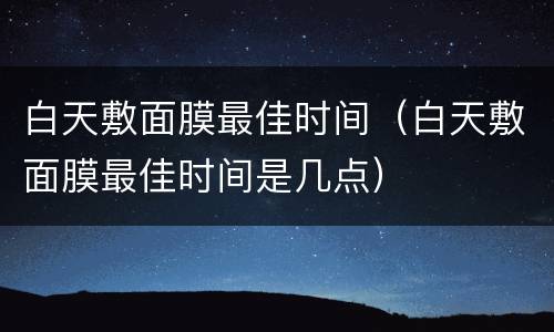 白天敷面膜最佳时间（白天敷面膜最佳时间是几点）
