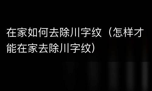 在家如何去除川字纹（怎样才能在家去除川字纹）
