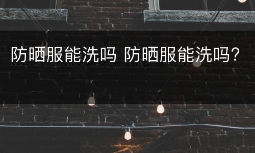 防晒服能洗吗 防晒服能洗吗?