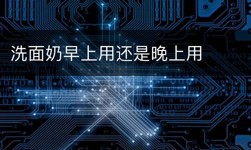 洗面奶早上用还是晚上用