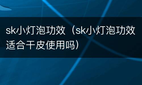 sk小灯泡功效（sk小灯泡功效适合干皮使用吗）