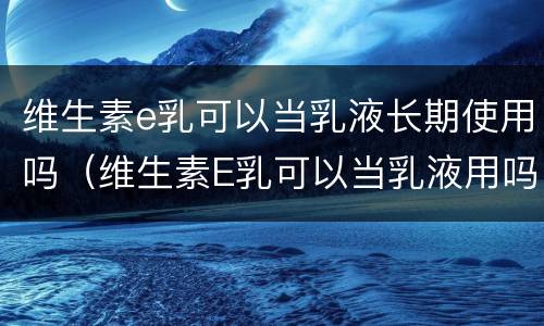 维生素e乳可以当乳液长期使用吗（维生素E乳可以当乳液用吗）