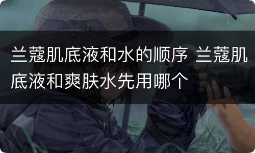 兰蔻肌底液和水的顺序 兰蔻肌底液和爽肤水先用哪个