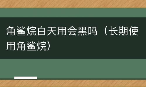 角鲨烷白天用会黑吗（长期使用角鲨烷）