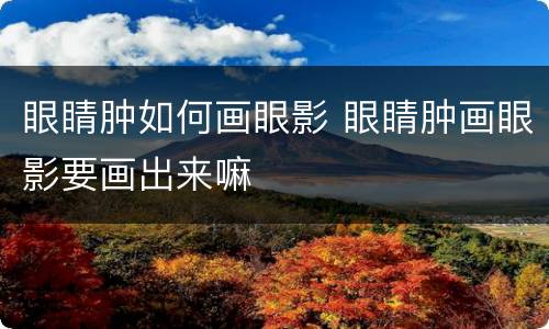眼睛肿如何画眼影 眼睛肿画眼影要画出来嘛