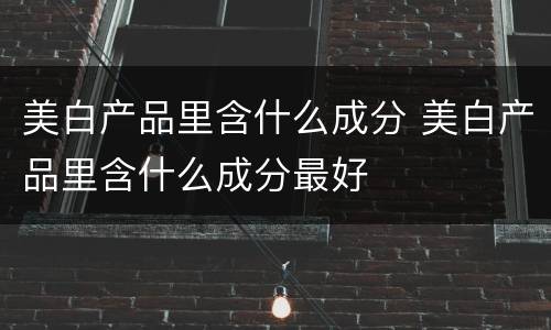 美白产品里含什么成分 美白产品里含什么成分最好