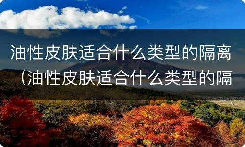 油性皮肤适合什么类型的隔离（油性皮肤适合什么类型的隔离防晒）