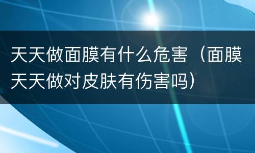 天天做面膜有什么危害（面膜天天做对皮肤有伤害吗）