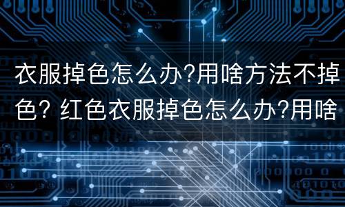衣服掉色怎么办?用啥方法不掉色? 红色衣服掉色怎么办?用啥方法不掉色?