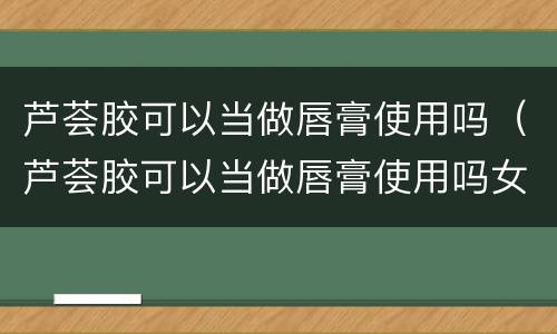 芦荟胶可以当做唇膏使用吗（芦荟胶可以当做唇膏使用吗女生）