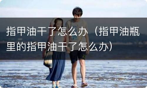 指甲油干了怎么办（指甲油瓶里的指甲油干了怎么办）