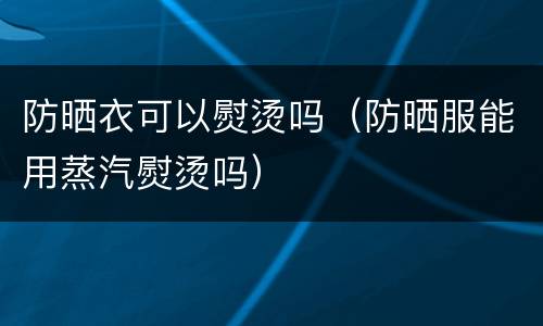 防晒衣可以熨烫吗（防晒服能用蒸汽熨烫吗）