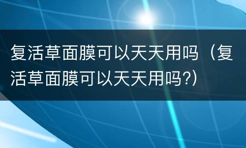 复活草面膜可以天天用吗（复活草面膜可以天天用吗?）