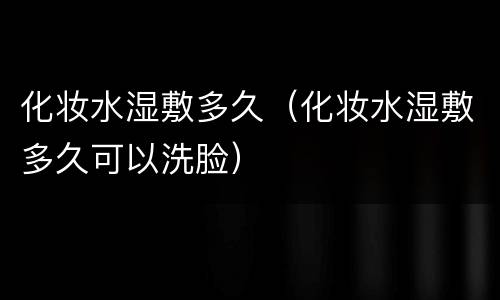 化妆水湿敷多久（化妆水湿敷多久可以洗脸）