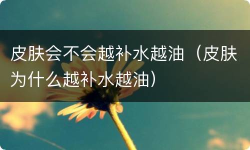 皮肤会不会越补水越油（皮肤为什么越补水越油）