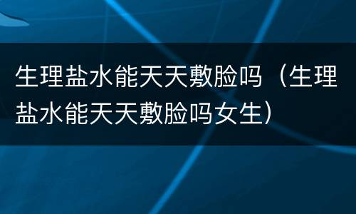 生理盐水能天天敷脸吗（生理盐水能天天敷脸吗女生）