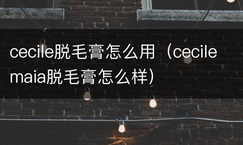 cecile脱毛膏怎么用（cecilemaia脱毛膏怎么样）