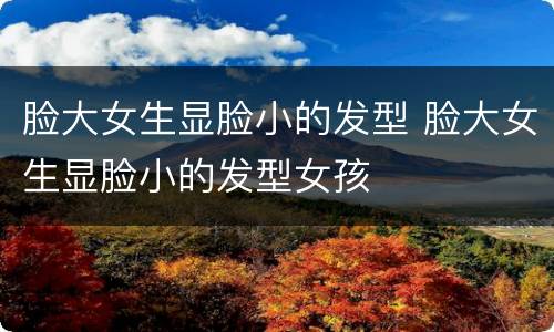 脸大女生显脸小的发型 脸大女生显脸小的发型女孩