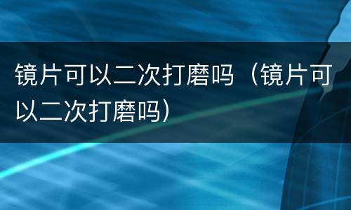 镜片可以二次打磨吗（镜片可以二次打磨吗）