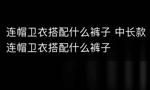 连帽卫衣搭配什么裤子 中长款连帽卫衣搭配什么裤子