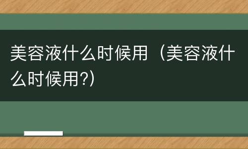 美容液什么时候用（美容液什么时候用?）