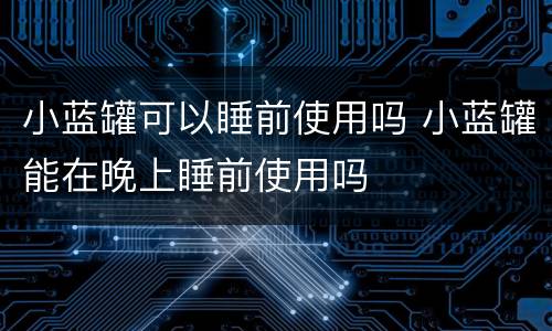 小蓝罐可以睡前使用吗 小蓝罐能在晚上睡前使用吗