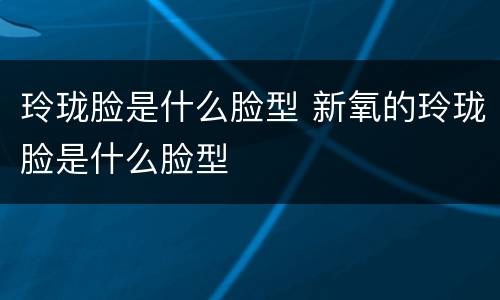 玲珑脸是什么脸型 新氧的玲珑脸是什么脸型