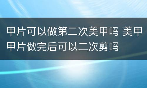 甲片可以做第二次美甲吗 美甲甲片做完后可以二次剪吗