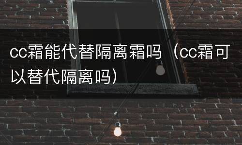 cc霜能代替隔离霜吗（cc霜可以替代隔离吗）