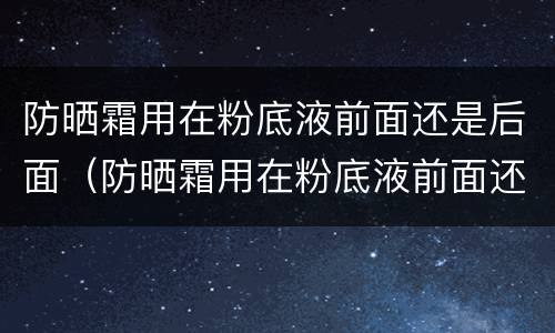防晒霜用在粉底液前面还是后面（防晒霜用在粉底液前面还是后面好）