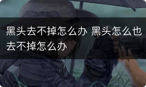 黑头去不掉怎么办 黑头怎么也去不掉怎么办