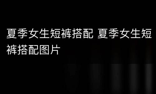 夏季女生短裤搭配 夏季女生短裤搭配图片