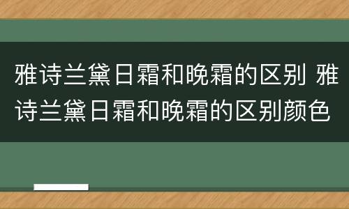 雅诗兰黛日霜和晚霜的区别 雅诗兰黛日霜和晚霜的区别颜色